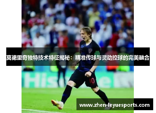 莫德里奇独特技术特征揭秘:精准传球与灵动控球的完美融合 莫德里奇独特技术特征揭秘:精准传球与灵动控球的完美融合