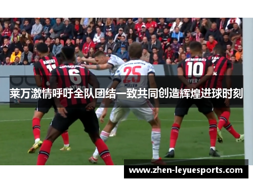 莱万激情呼吁全队团结一致共同创造辉煌进球时刻