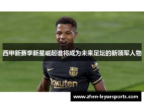 西甲新赛季新星崛起谁将成为未来足坛的新领军人物 西甲新赛季新星崛起谁将成为未来足坛的新领军人物