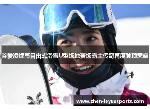 谷爱凌续写自由式滑雪U型场地赛场霸主传奇再度登顶荣耀