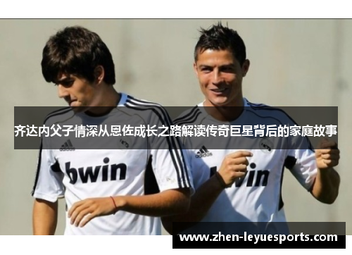 齐达内父子情深从恩佐成长之路解读传奇巨星背后的家庭故事