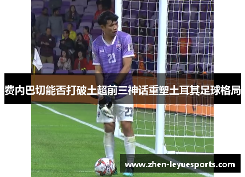 费内巴切能否打破土超前三神话重塑土耳其足球格局 费内巴切能否打破土超前三神话重塑土耳其足球格局