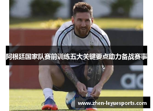 阿根廷国家队赛前训练五大关键要点助力备战赛事 阿根廷国家队赛前训练五大关键要点助力备战赛事