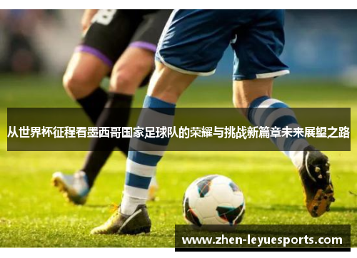 从世界杯征程看墨西哥国家足球队的荣耀与挑战新篇章未来展望之路 从世界杯征程看墨西哥国家足球队的荣耀与挑战新篇章未来展望之路