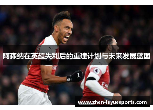 阿森纳在英超失利后的重建计划与未来发展蓝图 阿森纳在英超失利后的重建计划与未来发展蓝图