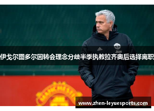 伊戈尔图多尔因转会理念分歧半季执教拉齐奥后选择离职